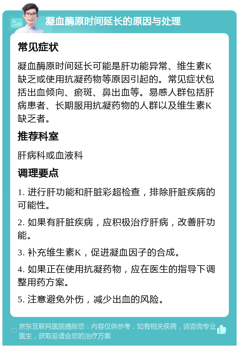 凝血酶原时间延长的原因与处理 常见症状 凝血酶原时间延长可能是肝功能异常、维生素K缺乏或使用抗凝药物等原因引起的。常见症状包括出血倾向、瘀斑、鼻出血等。易感人群包括肝病患者、长期服用抗凝药物的人群以及维生素K缺乏者。 推荐科室 肝病科或血液科 调理要点 1. 进行肝功能和肝脏彩超检查，排除肝脏疾病的可能性。 2. 如果有肝脏疾病，应积极治疗肝病，改善肝功能。 3. 补充维生素K，促进凝血因子的合成。 4. 如果正在使用抗凝药物，应在医生的指导下调整用药方案。 5. 注意避免外伤，减少出血的风险。