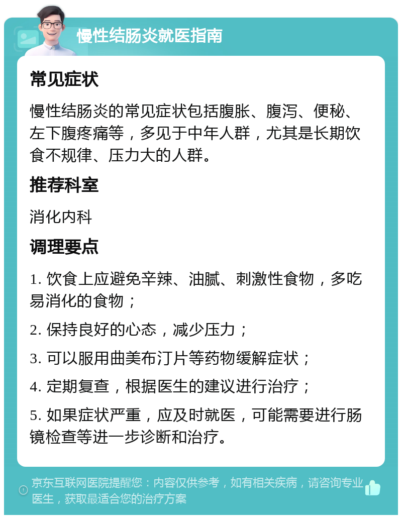 慢性结肠炎就医指南 常见症状 慢性结肠炎的常见症状包括腹胀、腹泻、便秘、左下腹疼痛等，多见于中年人群，尤其是长期饮食不规律、压力大的人群。 推荐科室 消化内科 调理要点 1. 饮食上应避免辛辣、油腻、刺激性食物，多吃易消化的食物； 2. 保持良好的心态，减少压力； 3. 可以服用曲美布汀片等药物缓解症状； 4. 定期复查，根据医生的建议进行治疗； 5. 如果症状严重，应及时就医，可能需要进行肠镜检查等进一步诊断和治疗。