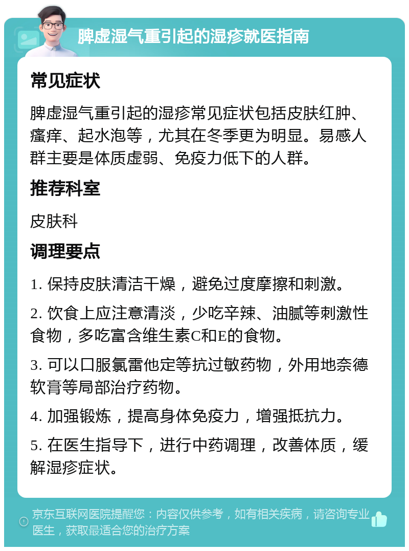 脾虚湿气重引起的湿疹就医指南 常见症状 脾虚湿气重引起的湿疹常见症状包括皮肤红肿、瘙痒、起水泡等，尤其在冬季更为明显。易感人群主要是体质虚弱、免疫力低下的人群。 推荐科室 皮肤科 调理要点 1. 保持皮肤清洁干燥，避免过度摩擦和刺激。 2. 饮食上应注意清淡，少吃辛辣、油腻等刺激性食物，多吃富含维生素C和E的食物。 3. 可以口服氯雷他定等抗过敏药物，外用地奈德软膏等局部治疗药物。 4. 加强锻炼，提高身体免疫力，增强抵抗力。 5. 在医生指导下，进行中药调理，改善体质，缓解湿疹症状。