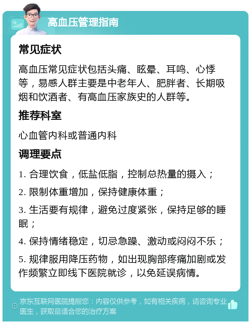 高血压管理指南 常见症状 高血压常见症状包括头痛、眩晕、耳鸣、心悸等，易感人群主要是中老年人、肥胖者、长期吸烟和饮酒者、有高血压家族史的人群等。 推荐科室 心血管内科或普通内科 调理要点 1. 合理饮食，低盐低脂，控制总热量的摄入； 2. 限制体重增加，保持健康体重； 3. 生活要有规律，避免过度紧张，保持足够的睡眠； 4. 保持情绪稳定，切忌急躁、激动或闷闷不乐； 5. 规律服用降压药物，如出现胸部疼痛加剧或发作频繁立即线下医院就诊，以免延误病情。