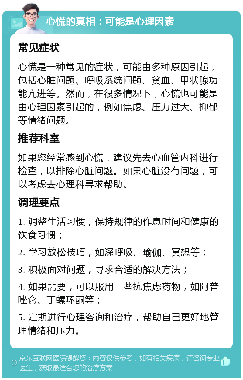 心慌的真相：可能是心理因素 常见症状 心慌是一种常见的症状，可能由多种原因引起，包括心脏问题、呼吸系统问题、贫血、甲状腺功能亢进等。然而，在很多情况下，心慌也可能是由心理因素引起的，例如焦虑、压力过大、抑郁等情绪问题。 推荐科室 如果您经常感到心慌，建议先去心血管内科进行检查，以排除心脏问题。如果心脏没有问题，可以考虑去心理科寻求帮助。 调理要点 1. 调整生活习惯，保持规律的作息时间和健康的饮食习惯； 2. 学习放松技巧，如深呼吸、瑜伽、冥想等； 3. 积极面对问题，寻求合适的解决方法； 4. 如果需要，可以服用一些抗焦虑药物，如阿普唑仑、丁螺环酮等； 5. 定期进行心理咨询和治疗，帮助自己更好地管理情绪和压力。