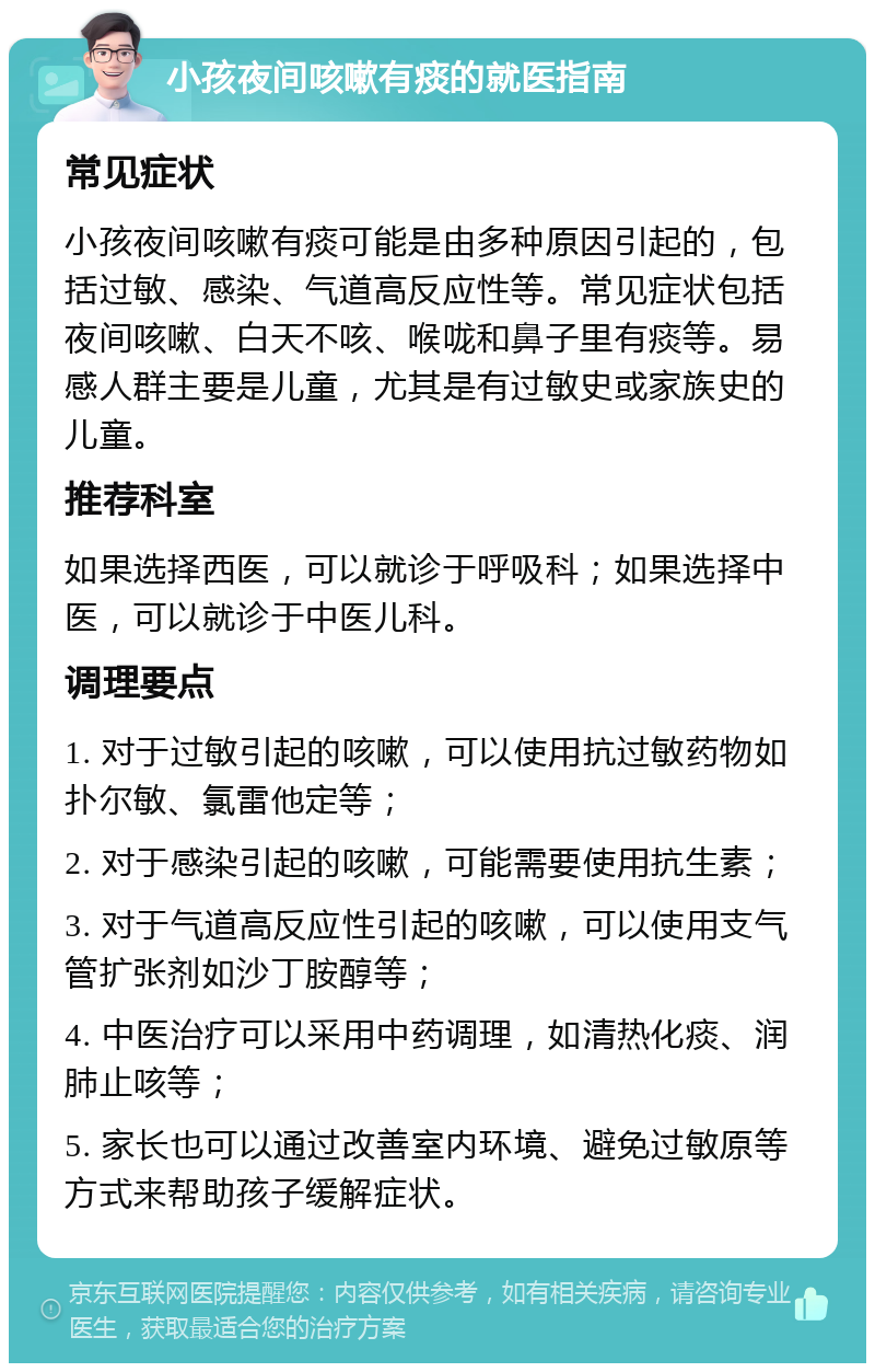 小孩夜间咳嗽有痰的就医指南 常见症状 小孩夜间咳嗽有痰可能是由多种原因引起的，包括过敏、感染、气道高反应性等。常见症状包括夜间咳嗽、白天不咳、喉咙和鼻子里有痰等。易感人群主要是儿童，尤其是有过敏史或家族史的儿童。 推荐科室 如果选择西医，可以就诊于呼吸科；如果选择中医，可以就诊于中医儿科。 调理要点 1. 对于过敏引起的咳嗽，可以使用抗过敏药物如扑尔敏、氯雷他定等； 2. 对于感染引起的咳嗽，可能需要使用抗生素； 3. 对于气道高反应性引起的咳嗽，可以使用支气管扩张剂如沙丁胺醇等； 4. 中医治疗可以采用中药调理，如清热化痰、润肺止咳等； 5. 家长也可以通过改善室内环境、避免过敏原等方式来帮助孩子缓解症状。