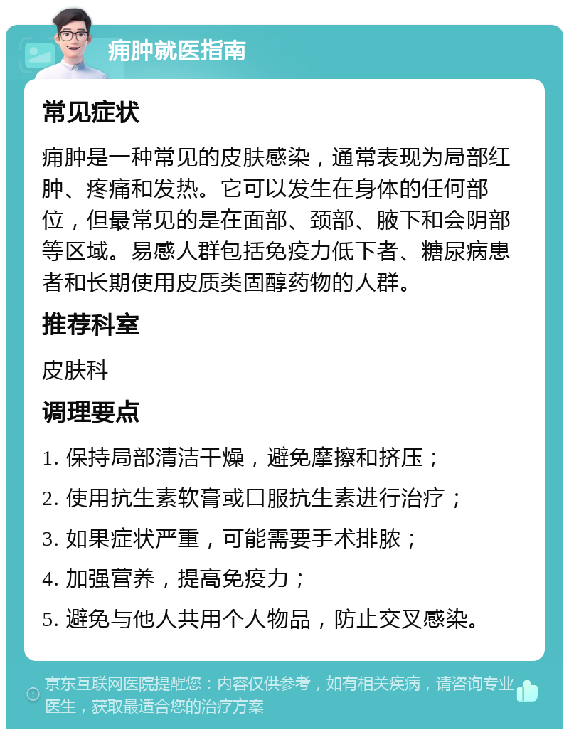 痈肿就医指南 常见症状 痈肿是一种常见的皮肤感染，通常表现为局部红肿、疼痛和发热。它可以发生在身体的任何部位，但最常见的是在面部、颈部、腋下和会阴部等区域。易感人群包括免疫力低下者、糖尿病患者和长期使用皮质类固醇药物的人群。 推荐科室 皮肤科 调理要点 1. 保持局部清洁干燥，避免摩擦和挤压； 2. 使用抗生素软膏或口服抗生素进行治疗； 3. 如果症状严重，可能需要手术排脓； 4. 加强营养，提高免疫力； 5. 避免与他人共用个人物品，防止交叉感染。