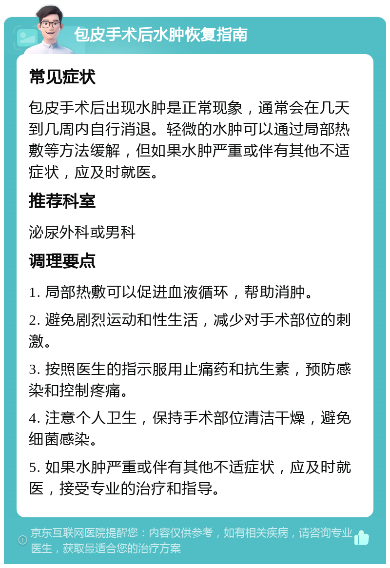 包皮手术后水肿恢复指南 常见症状 包皮手术后出现水肿是正常现象，通常会在几天到几周内自行消退。轻微的水肿可以通过局部热敷等方法缓解，但如果水肿严重或伴有其他不适症状，应及时就医。 推荐科室 泌尿外科或男科 调理要点 1. 局部热敷可以促进血液循环，帮助消肿。 2. 避免剧烈运动和性生活，减少对手术部位的刺激。 3. 按照医生的指示服用止痛药和抗生素，预防感染和控制疼痛。 4. 注意个人卫生，保持手术部位清洁干燥，避免细菌感染。 5. 如果水肿严重或伴有其他不适症状，应及时就医，接受专业的治疗和指导。