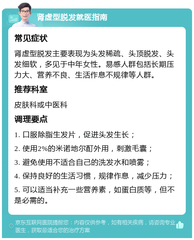 肾虚型脱发就医指南 常见症状 肾虚型脱发主要表现为头发稀疏、头顶脱发、头发细软，多见于中年女性。易感人群包括长期压力大、营养不良、生活作息不规律等人群。 推荐科室 皮肤科或中医科 调理要点 1. 口服除脂生发片，促进头发生长； 2. 使用2%的米诺地尔酊外用，刺激毛囊； 3. 避免使用不适合自己的洗发水和喷雾； 4. 保持良好的生活习惯，规律作息，减少压力； 5. 可以适当补充一些营养素，如蛋白质等，但不是必需的。