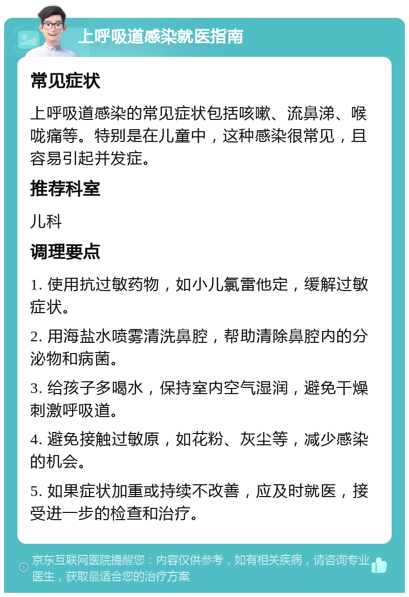 上呼吸道感染就医指南 常见症状 上呼吸道感染的常见症状包括咳嗽、流鼻涕、喉咙痛等。特别是在儿童中，这种感染很常见，且容易引起并发症。 推荐科室 儿科 调理要点 1. 使用抗过敏药物，如小儿氯雷他定，缓解过敏症状。 2. 用海盐水喷雾清洗鼻腔，帮助清除鼻腔内的分泌物和病菌。 3. 给孩子多喝水，保持室内空气湿润，避免干燥刺激呼吸道。 4. 避免接触过敏原，如花粉、灰尘等，减少感染的机会。 5. 如果症状加重或持续不改善，应及时就医，接受进一步的检查和治疗。