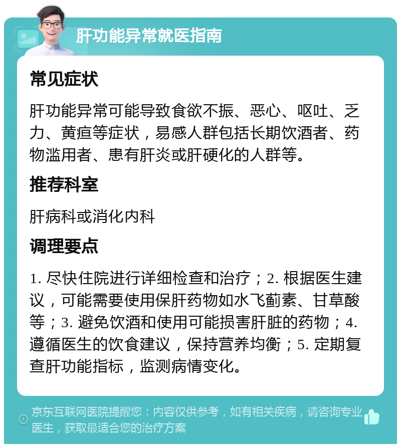 肝功能异常就医指南 常见症状 肝功能异常可能导致食欲不振、恶心、呕吐、乏力、黄疸等症状，易感人群包括长期饮酒者、药物滥用者、患有肝炎或肝硬化的人群等。 推荐科室 肝病科或消化内科 调理要点 1. 尽快住院进行详细检查和治疗；2. 根据医生建议，可能需要使用保肝药物如水飞蓟素、甘草酸等；3. 避免饮酒和使用可能损害肝脏的药物；4. 遵循医生的饮食建议，保持营养均衡；5. 定期复查肝功能指标，监测病情变化。