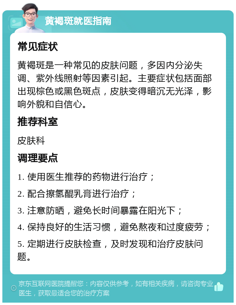 黄褐斑就医指南 常见症状 黄褐斑是一种常见的皮肤问题，多因内分泌失调、紫外线照射等因素引起。主要症状包括面部出现棕色或黑色斑点，皮肤变得暗沉无光泽，影响外貌和自信心。 推荐科室 皮肤科 调理要点 1. 使用医生推荐的药物进行治疗； 2. 配合擦氢醌乳膏进行治疗； 3. 注意防晒，避免长时间暴露在阳光下； 4. 保持良好的生活习惯，避免熬夜和过度疲劳； 5. 定期进行皮肤检查，及时发现和治疗皮肤问题。