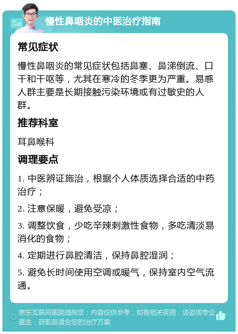 慢性鼻咽炎的中医治疗指南 常见症状 慢性鼻咽炎的常见症状包括鼻塞、鼻涕倒流、口干和干呕等，尤其在寒冷的冬季更为严重。易感人群主要是长期接触污染环境或有过敏史的人群。 推荐科室 耳鼻喉科 调理要点 1. 中医辨证施治，根据个人体质选择合适的中药治疗； 2. 注意保暖，避免受凉； 3. 调整饮食，少吃辛辣刺激性食物，多吃清淡易消化的食物； 4. 定期进行鼻腔清洁，保持鼻腔湿润； 5. 避免长时间使用空调或暖气，保持室内空气流通。