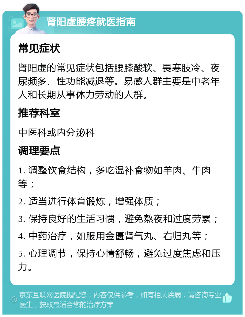 肾阳虚腰疼就医指南 常见症状 肾阳虚的常见症状包括腰膝酸软、畏寒肢冷、夜尿频多、性功能减退等。易感人群主要是中老年人和长期从事体力劳动的人群。 推荐科室 中医科或内分泌科 调理要点 1. 调整饮食结构，多吃温补食物如羊肉、牛肉等； 2. 适当进行体育锻炼，增强体质； 3. 保持良好的生活习惯，避免熬夜和过度劳累； 4. 中药治疗，如服用金匮肾气丸、右归丸等； 5. 心理调节，保持心情舒畅，避免过度焦虑和压力。