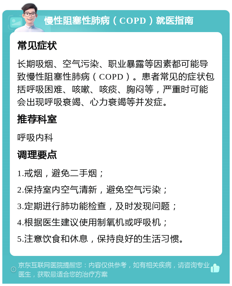 慢性阻塞性肺病（COPD）就医指南 常见症状 长期吸烟、空气污染、职业暴露等因素都可能导致慢性阻塞性肺病（COPD）。患者常见的症状包括呼吸困难、咳嗽、咳痰、胸闷等，严重时可能会出现呼吸衰竭、心力衰竭等并发症。 推荐科室 呼吸内科 调理要点 1.戒烟，避免二手烟； 2.保持室内空气清新，避免空气污染； 3.定期进行肺功能检查，及时发现问题； 4.根据医生建议使用制氧机或呼吸机； 5.注意饮食和休息，保持良好的生活习惯。