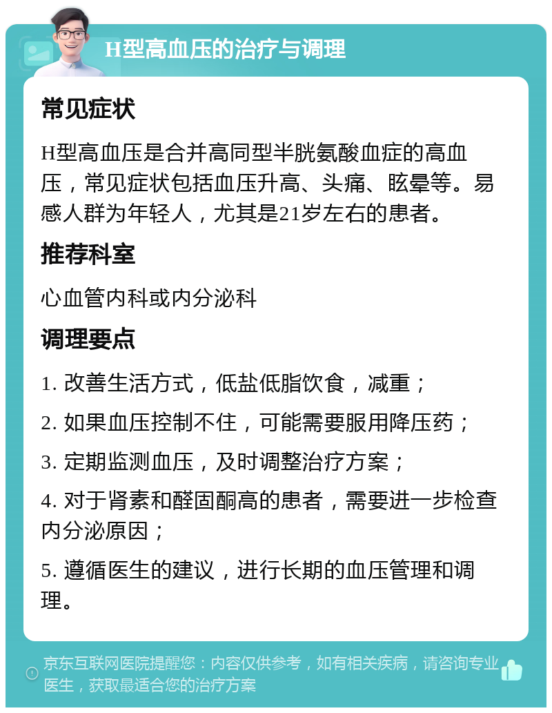 H型高血压的治疗与调理 常见症状 H型高血压是合并高同型半胱氨酸血症的高血压，常见症状包括血压升高、头痛、眩晕等。易感人群为年轻人，尤其是21岁左右的患者。 推荐科室 心血管内科或内分泌科 调理要点 1. 改善生活方式，低盐低脂饮食，减重； 2. 如果血压控制不住，可能需要服用降压药； 3. 定期监测血压，及时调整治疗方案； 4. 对于肾素和醛固酮高的患者，需要进一步检查内分泌原因； 5. 遵循医生的建议，进行长期的血压管理和调理。