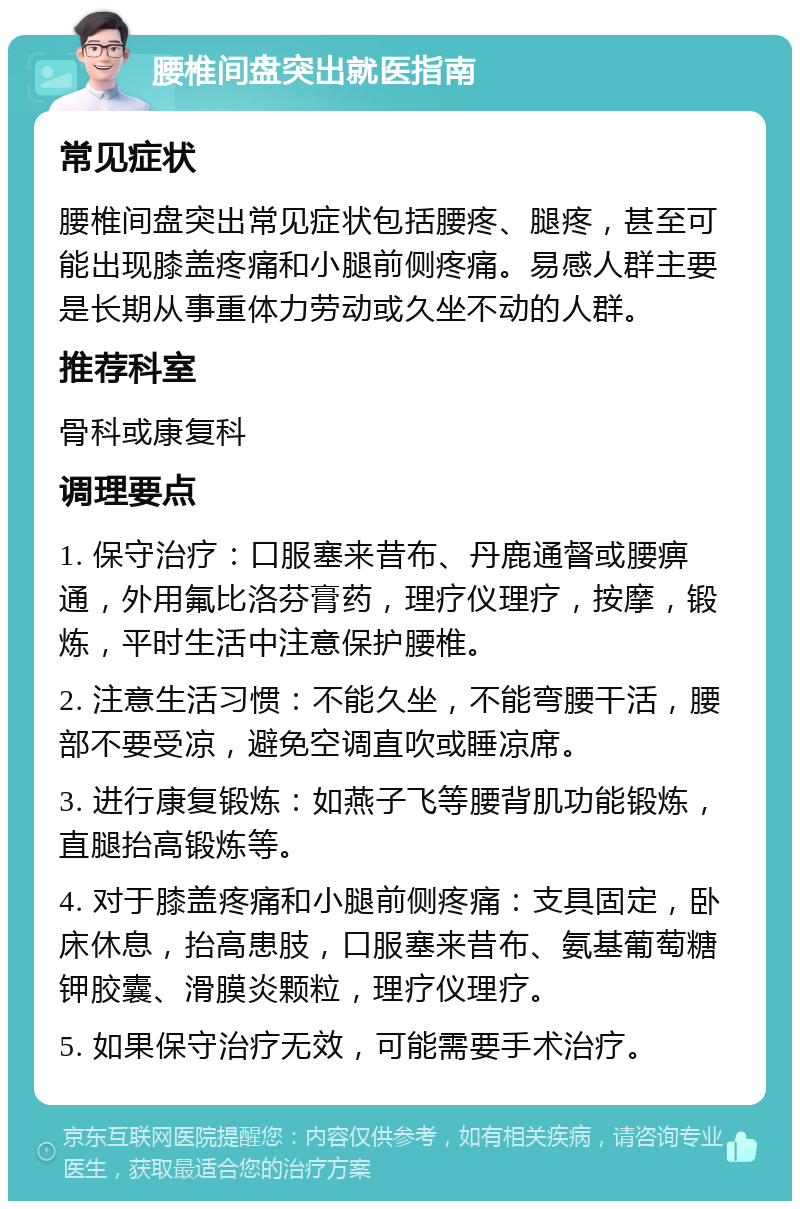 腰椎间盘突出就医指南 常见症状 腰椎间盘突出常见症状包括腰疼、腿疼，甚至可能出现膝盖疼痛和小腿前侧疼痛。易感人群主要是长期从事重体力劳动或久坐不动的人群。 推荐科室 骨科或康复科 调理要点 1. 保守治疗：口服塞来昔布、丹鹿通督或腰痹通，外用氟比洛芬膏药，理疗仪理疗，按摩，锻炼，平时生活中注意保护腰椎。 2. 注意生活习惯：不能久坐，不能弯腰干活，腰部不要受凉，避免空调直吹或睡凉席。 3. 进行康复锻炼：如燕子飞等腰背肌功能锻炼，直腿抬高锻炼等。 4. 对于膝盖疼痛和小腿前侧疼痛：支具固定，卧床休息，抬高患肢，口服塞来昔布、氨基葡萄糖钾胶囊、滑膜炎颗粒，理疗仪理疗。 5. 如果保守治疗无效，可能需要手术治疗。