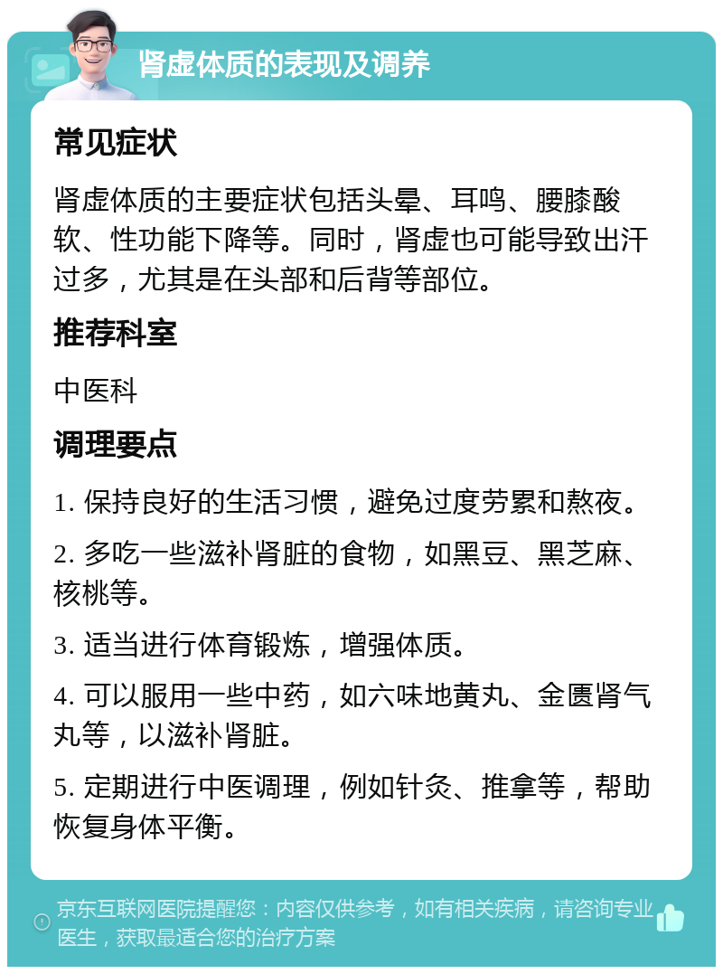 肾虚体质的表现及调养 常见症状 肾虚体质的主要症状包括头晕、耳鸣、腰膝酸软、性功能下降等。同时，肾虚也可能导致出汗过多，尤其是在头部和后背等部位。 推荐科室 中医科 调理要点 1. 保持良好的生活习惯，避免过度劳累和熬夜。 2. 多吃一些滋补肾脏的食物，如黑豆、黑芝麻、核桃等。 3. 适当进行体育锻炼，增强体质。 4. 可以服用一些中药，如六味地黄丸、金匮肾气丸等，以滋补肾脏。 5. 定期进行中医调理，例如针灸、推拿等，帮助恢复身体平衡。