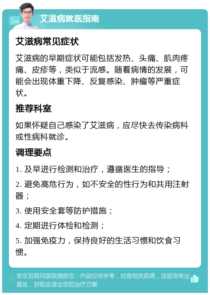 艾滋病就医指南 艾滋病常见症状 艾滋病的早期症状可能包括发热、头痛、肌肉疼痛、皮疹等，类似于流感。随着病情的发展，可能会出现体重下降、反复感染、肿瘤等严重症状。 推荐科室 如果怀疑自己感染了艾滋病，应尽快去传染病科或性病科就诊。 调理要点 1. 及早进行检测和治疗，遵循医生的指导； 2. 避免高危行为，如不安全的性行为和共用注射器； 3. 使用安全套等防护措施； 4. 定期进行体检和检测； 5. 加强免疫力，保持良好的生活习惯和饮食习惯。