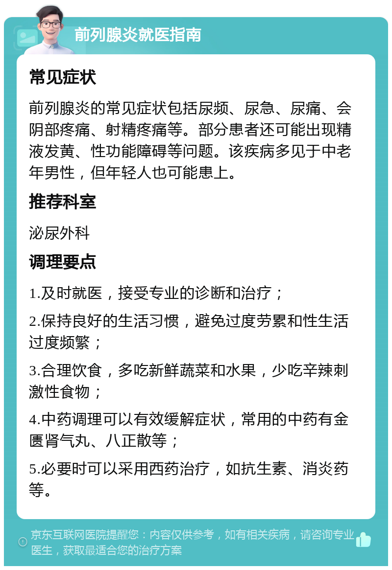 前列腺炎就医指南 常见症状 前列腺炎的常见症状包括尿频、尿急、尿痛、会阴部疼痛、射精疼痛等。部分患者还可能出现精液发黄、性功能障碍等问题。该疾病多见于中老年男性，但年轻人也可能患上。 推荐科室 泌尿外科 调理要点 1.及时就医，接受专业的诊断和治疗； 2.保持良好的生活习惯，避免过度劳累和性生活过度频繁； 3.合理饮食，多吃新鲜蔬菜和水果，少吃辛辣刺激性食物； 4.中药调理可以有效缓解症状，常用的中药有金匮肾气丸、八正散等； 5.必要时可以采用西药治疗，如抗生素、消炎药等。