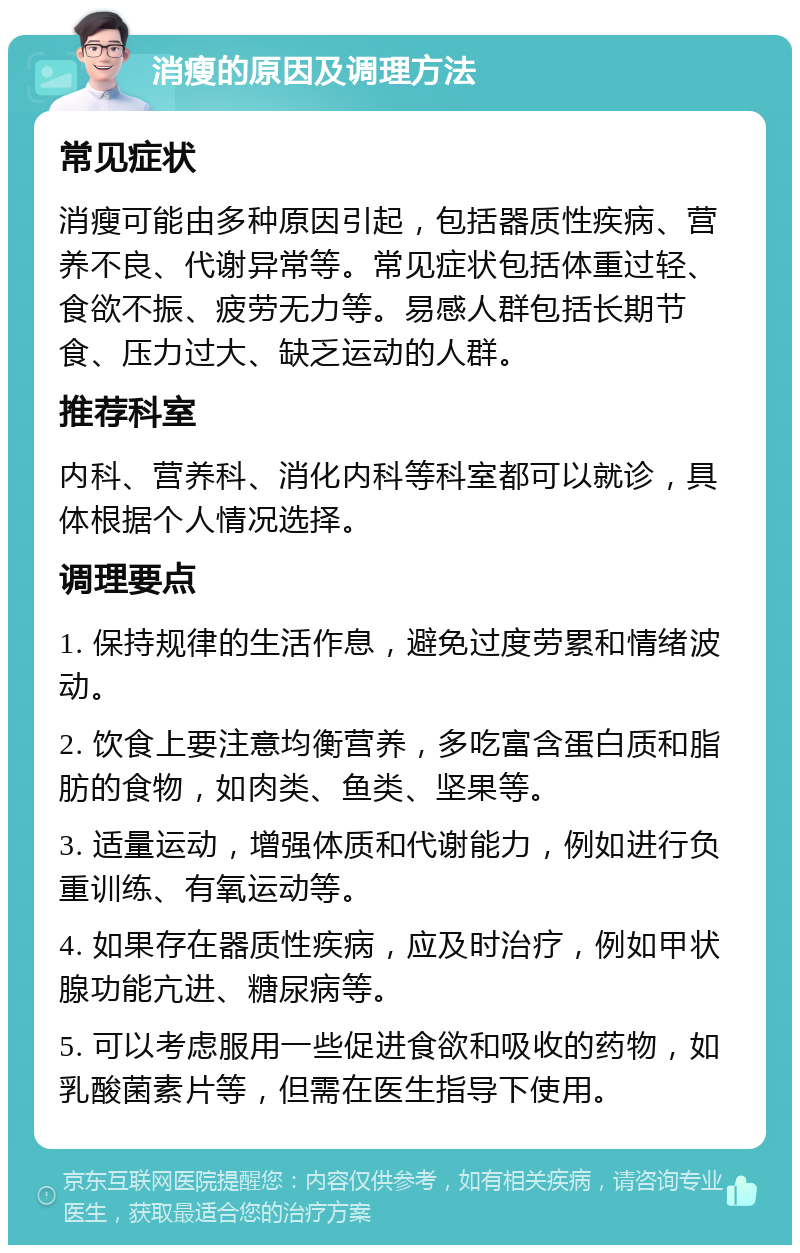 消瘦的原因及调理方法 常见症状 消瘦可能由多种原因引起，包括器质性疾病、营养不良、代谢异常等。常见症状包括体重过轻、食欲不振、疲劳无力等。易感人群包括长期节食、压力过大、缺乏运动的人群。 推荐科室 内科、营养科、消化内科等科室都可以就诊，具体根据个人情况选择。 调理要点 1. 保持规律的生活作息，避免过度劳累和情绪波动。 2. 饮食上要注意均衡营养，多吃富含蛋白质和脂肪的食物，如肉类、鱼类、坚果等。 3. 适量运动，增强体质和代谢能力，例如进行负重训练、有氧运动等。 4. 如果存在器质性疾病，应及时治疗，例如甲状腺功能亢进、糖尿病等。 5. 可以考虑服用一些促进食欲和吸收的药物，如乳酸菌素片等，但需在医生指导下使用。