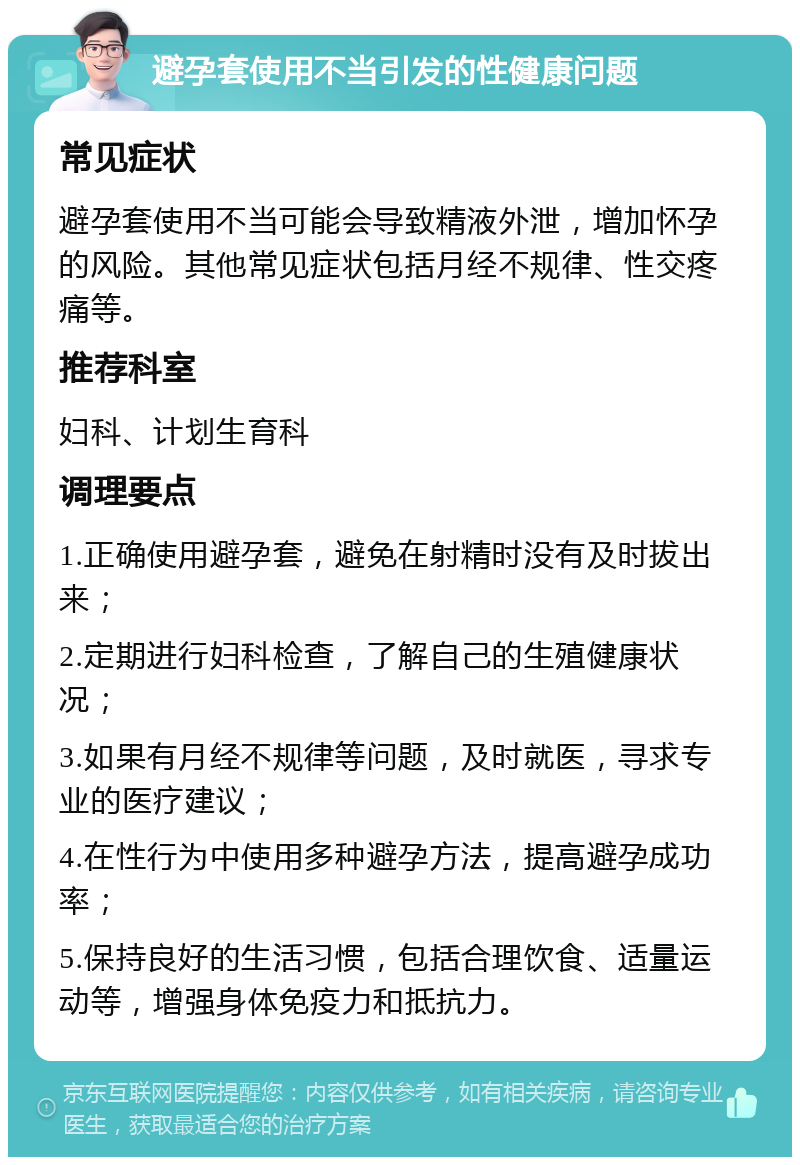 避孕套使用不当引发的性健康问题 常见症状 避孕套使用不当可能会导致精液外泄，增加怀孕的风险。其他常见症状包括月经不规律、性交疼痛等。 推荐科室 妇科、计划生育科 调理要点 1.正确使用避孕套，避免在射精时没有及时拔出来； 2.定期进行妇科检查，了解自己的生殖健康状况； 3.如果有月经不规律等问题，及时就医，寻求专业的医疗建议； 4.在性行为中使用多种避孕方法，提高避孕成功率； 5.保持良好的生活习惯，包括合理饮食、适量运动等，增强身体免疫力和抵抗力。