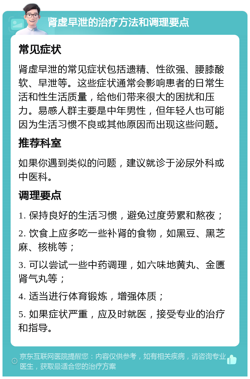 肾虚早泄的治疗方法和调理要点 常见症状 肾虚早泄的常见症状包括遗精、性欲强、腰膝酸软、早泄等。这些症状通常会影响患者的日常生活和性生活质量，给他们带来很大的困扰和压力。易感人群主要是中年男性，但年轻人也可能因为生活习惯不良或其他原因而出现这些问题。 推荐科室 如果你遇到类似的问题，建议就诊于泌尿外科或中医科。 调理要点 1. 保持良好的生活习惯，避免过度劳累和熬夜； 2. 饮食上应多吃一些补肾的食物，如黑豆、黑芝麻、核桃等； 3. 可以尝试一些中药调理，如六味地黄丸、金匮肾气丸等； 4. 适当进行体育锻炼，增强体质； 5. 如果症状严重，应及时就医，接受专业的治疗和指导。