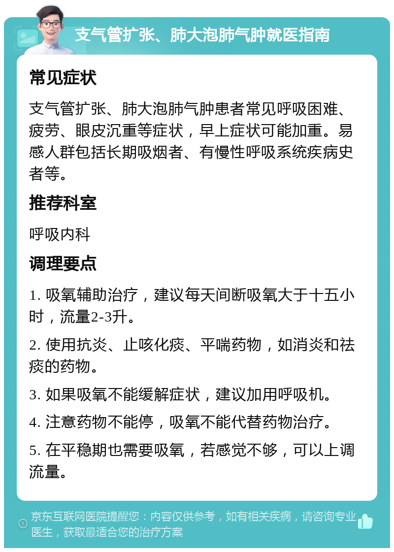 支气管扩张、肺大泡肺气肿就医指南 常见症状 支气管扩张、肺大泡肺气肿患者常见呼吸困难、疲劳、眼皮沉重等症状，早上症状可能加重。易感人群包括长期吸烟者、有慢性呼吸系统疾病史者等。 推荐科室 呼吸内科 调理要点 1. 吸氧辅助治疗，建议每天间断吸氧大于十五小时，流量2-3升。 2. 使用抗炎、止咳化痰、平喘药物，如消炎和祛痰的药物。 3. 如果吸氧不能缓解症状，建议加用呼吸机。 4. 注意药物不能停，吸氧不能代替药物治疗。 5. 在平稳期也需要吸氧，若感觉不够，可以上调流量。