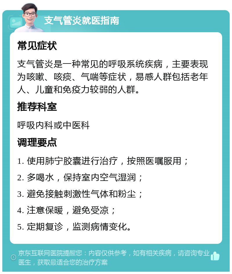 支气管炎就医指南 常见症状 支气管炎是一种常见的呼吸系统疾病，主要表现为咳嗽、咳痰、气喘等症状，易感人群包括老年人、儿童和免疫力较弱的人群。 推荐科室 呼吸内科或中医科 调理要点 1. 使用肺宁胶囊进行治疗，按照医嘱服用； 2. 多喝水，保持室内空气湿润； 3. 避免接触刺激性气体和粉尘； 4. 注意保暖，避免受凉； 5. 定期复诊，监测病情变化。