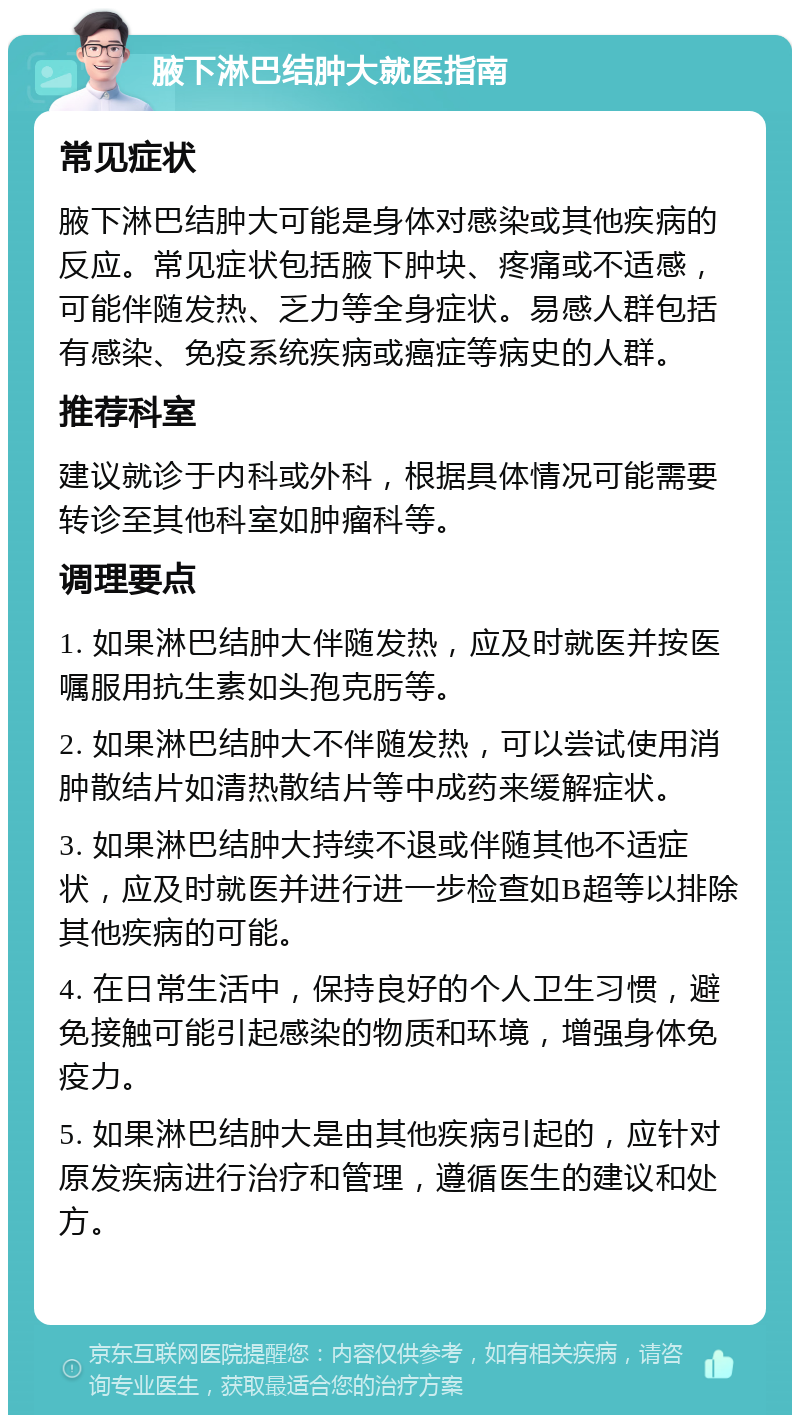 腋下淋巴结肿大就医指南 常见症状 腋下淋巴结肿大可能是身体对感染或其他疾病的反应。常见症状包括腋下肿块、疼痛或不适感，可能伴随发热、乏力等全身症状。易感人群包括有感染、免疫系统疾病或癌症等病史的人群。 推荐科室 建议就诊于内科或外科，根据具体情况可能需要转诊至其他科室如肿瘤科等。 调理要点 1. 如果淋巴结肿大伴随发热，应及时就医并按医嘱服用抗生素如头孢克肟等。 2. 如果淋巴结肿大不伴随发热，可以尝试使用消肿散结片如清热散结片等中成药来缓解症状。 3. 如果淋巴结肿大持续不退或伴随其他不适症状，应及时就医并进行进一步检查如B超等以排除其他疾病的可能。 4. 在日常生活中，保持良好的个人卫生习惯，避免接触可能引起感染的物质和环境，增强身体免疫力。 5. 如果淋巴结肿大是由其他疾病引起的，应针对原发疾病进行治疗和管理，遵循医生的建议和处方。