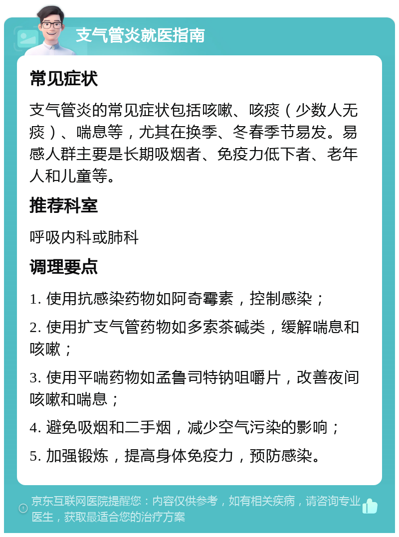 支气管炎就医指南 常见症状 支气管炎的常见症状包括咳嗽、咳痰（少数人无痰）、喘息等，尤其在换季、冬春季节易发。易感人群主要是长期吸烟者、免疫力低下者、老年人和儿童等。 推荐科室 呼吸内科或肺科 调理要点 1. 使用抗感染药物如阿奇霉素，控制感染； 2. 使用扩支气管药物如多索茶碱类，缓解喘息和咳嗽； 3. 使用平喘药物如孟鲁司特钠咀嚼片，改善夜间咳嗽和喘息； 4. 避免吸烟和二手烟，减少空气污染的影响； 5. 加强锻炼，提高身体免疫力，预防感染。