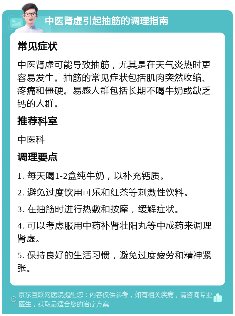 中医肾虚引起抽筋的调理指南 常见症状 中医肾虚可能导致抽筋，尤其是在天气炎热时更容易发生。抽筋的常见症状包括肌肉突然收缩、疼痛和僵硬。易感人群包括长期不喝牛奶或缺乏钙的人群。 推荐科室 中医科 调理要点 1. 每天喝1-2盒纯牛奶，以补充钙质。 2. 避免过度饮用可乐和红茶等刺激性饮料。 3. 在抽筋时进行热敷和按摩，缓解症状。 4. 可以考虑服用中药补肾壮阳丸等中成药来调理肾虚。 5. 保持良好的生活习惯，避免过度疲劳和精神紧张。