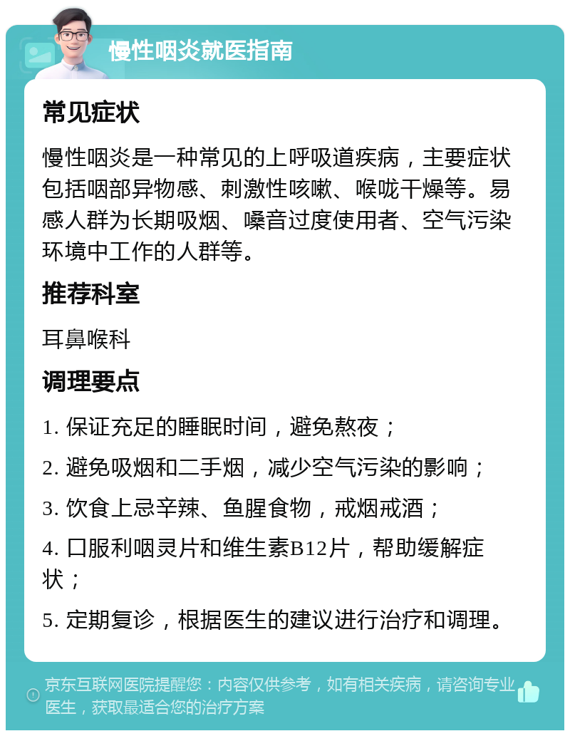 慢性咽炎就医指南 常见症状 慢性咽炎是一种常见的上呼吸道疾病，主要症状包括咽部异物感、刺激性咳嗽、喉咙干燥等。易感人群为长期吸烟、嗓音过度使用者、空气污染环境中工作的人群等。 推荐科室 耳鼻喉科 调理要点 1. 保证充足的睡眠时间，避免熬夜； 2. 避免吸烟和二手烟，减少空气污染的影响； 3. 饮食上忌辛辣、鱼腥食物，戒烟戒酒； 4. 口服利咽灵片和维生素B12片，帮助缓解症状； 5. 定期复诊，根据医生的建议进行治疗和调理。