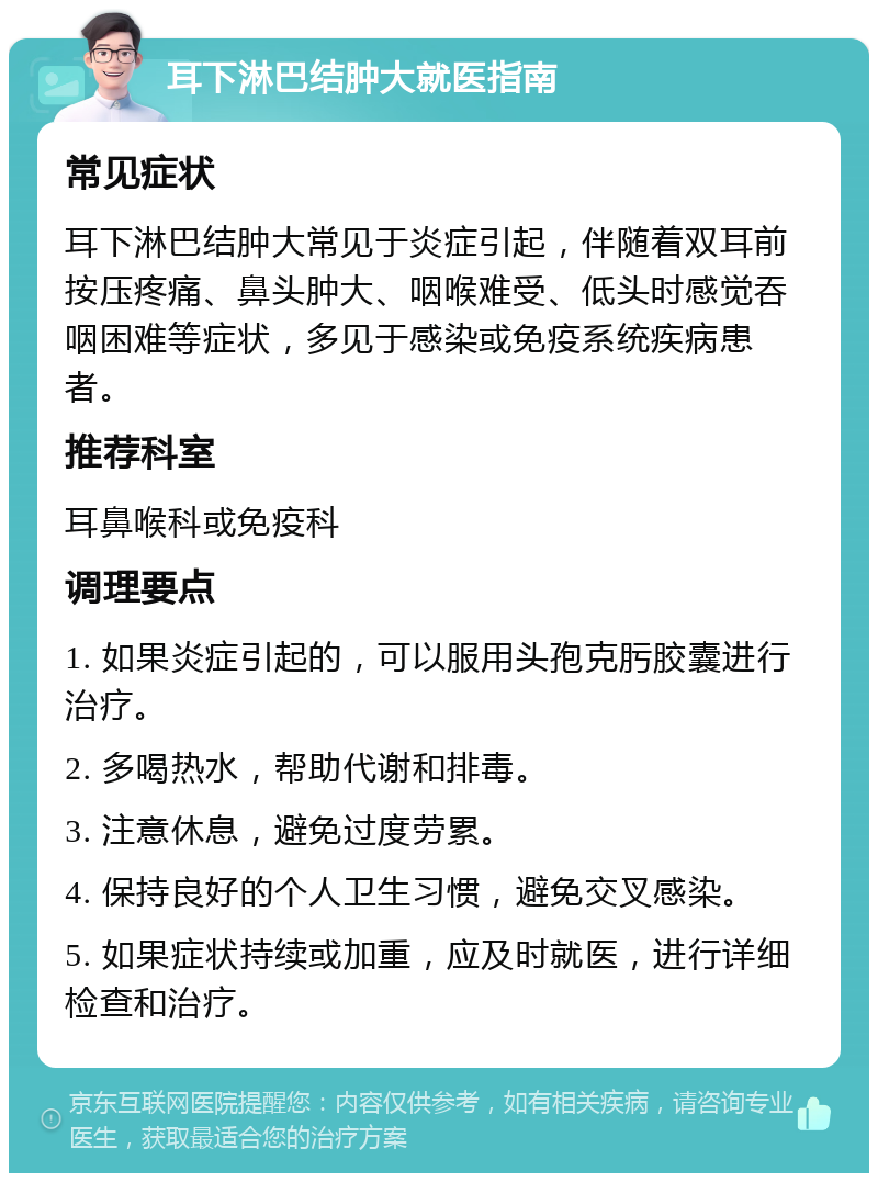 耳下淋巴结肿大就医指南 常见症状 耳下淋巴结肿大常见于炎症引起，伴随着双耳前按压疼痛、鼻头肿大、咽喉难受、低头时感觉吞咽困难等症状，多见于感染或免疫系统疾病患者。 推荐科室 耳鼻喉科或免疫科 调理要点 1. 如果炎症引起的，可以服用头孢克肟胶囊进行治疗。 2. 多喝热水，帮助代谢和排毒。 3. 注意休息，避免过度劳累。 4. 保持良好的个人卫生习惯，避免交叉感染。 5. 如果症状持续或加重，应及时就医，进行详细检查和治疗。