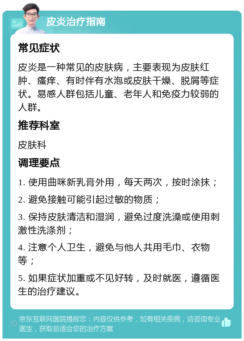 皮炎治疗指南 常见症状 皮炎是一种常见的皮肤病，主要表现为皮肤红肿、瘙痒、有时伴有水泡或皮肤干燥、脱屑等症状。易感人群包括儿童、老年人和免疫力较弱的人群。 推荐科室 皮肤科 调理要点 1. 使用曲咪新乳膏外用，每天两次，按时涂抹； 2. 避免接触可能引起过敏的物质； 3. 保持皮肤清洁和湿润，避免过度洗澡或使用刺激性洗涤剂； 4. 注意个人卫生，避免与他人共用毛巾、衣物等； 5. 如果症状加重或不见好转，及时就医，遵循医生的治疗建议。