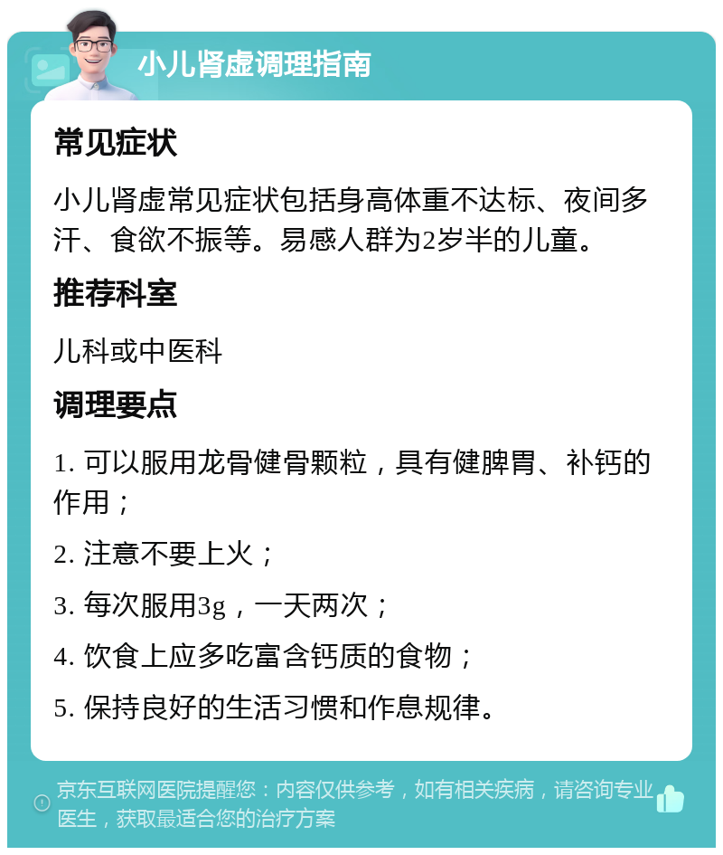 小儿肾虚调理指南 常见症状 小儿肾虚常见症状包括身高体重不达标、夜间多汗、食欲不振等。易感人群为2岁半的儿童。 推荐科室 儿科或中医科 调理要点 1. 可以服用龙骨健骨颗粒，具有健脾胃、补钙的作用； 2. 注意不要上火； 3. 每次服用3g，一天两次； 4. 饮食上应多吃富含钙质的食物； 5. 保持良好的生活习惯和作息规律。