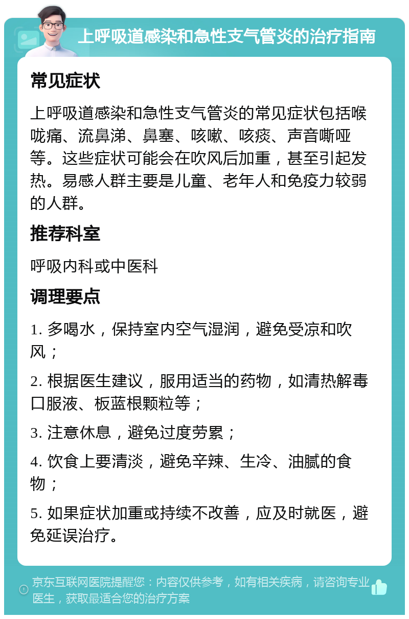 上呼吸道感染和急性支气管炎的治疗指南 常见症状 上呼吸道感染和急性支气管炎的常见症状包括喉咙痛、流鼻涕、鼻塞、咳嗽、咳痰、声音嘶哑等。这些症状可能会在吹风后加重，甚至引起发热。易感人群主要是儿童、老年人和免疫力较弱的人群。 推荐科室 呼吸内科或中医科 调理要点 1. 多喝水，保持室内空气湿润，避免受凉和吹风； 2. 根据医生建议，服用适当的药物，如清热解毒口服液、板蓝根颗粒等； 3. 注意休息，避免过度劳累； 4. 饮食上要清淡，避免辛辣、生冷、油腻的食物； 5. 如果症状加重或持续不改善，应及时就医，避免延误治疗。