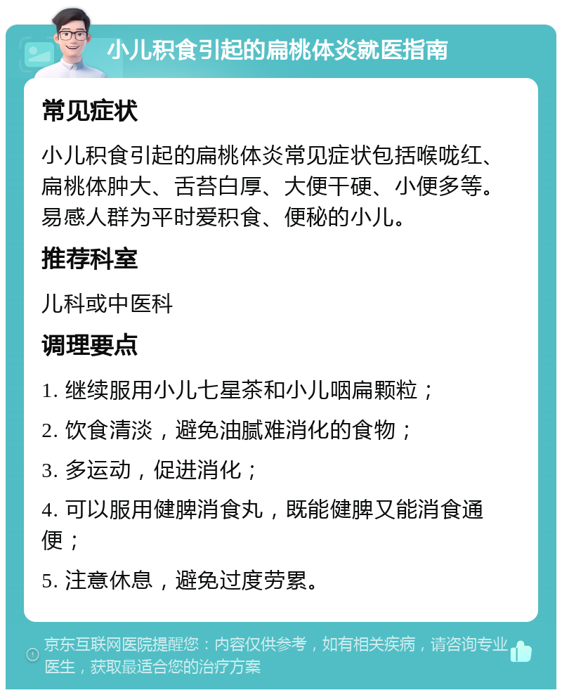 小儿积食引起的扁桃体炎就医指南 常见症状 小儿积食引起的扁桃体炎常见症状包括喉咙红、扁桃体肿大、舌苔白厚、大便干硬、小便多等。易感人群为平时爱积食、便秘的小儿。 推荐科室 儿科或中医科 调理要点 1. 继续服用小儿七星茶和小儿咽扁颗粒； 2. 饮食清淡，避免油腻难消化的食物； 3. 多运动，促进消化； 4. 可以服用健脾消食丸，既能健脾又能消食通便； 5. 注意休息，避免过度劳累。