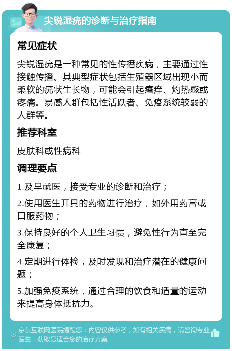 尖锐湿疣的诊断与治疗指南 常见症状 尖锐湿疣是一种常见的性传播疾病，主要通过性接触传播。其典型症状包括生殖器区域出现小而柔软的疣状生长物，可能会引起瘙痒、灼热感或疼痛。易感人群包括性活跃者、免疫系统较弱的人群等。 推荐科室 皮肤科或性病科 调理要点 1.及早就医，接受专业的诊断和治疗； 2.使用医生开具的药物进行治疗，如外用药膏或口服药物； 3.保持良好的个人卫生习惯，避免性行为直至完全康复； 4.定期进行体检，及时发现和治疗潜在的健康问题； 5.加强免疫系统，通过合理的饮食和适量的运动来提高身体抵抗力。