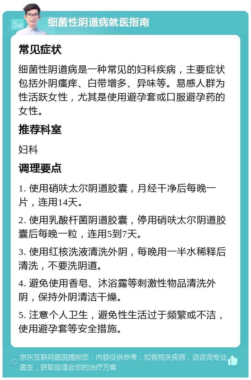 细菌性阴道病就医指南 常见症状 细菌性阴道病是一种常见的妇科疾病，主要症状包括外阴瘙痒、白带增多、异味等。易感人群为性活跃女性，尤其是使用避孕套或口服避孕药的女性。 推荐科室 妇科 调理要点 1. 使用硝呋太尔阴道胶囊，月经干净后每晚一片，连用14天。 2. 使用乳酸杆菌阴道胶囊，停用硝呋太尔阴道胶囊后每晚一粒，连用5到7天。 3. 使用红核洗液清洗外阴，每晚用一半水稀释后清洗，不要洗阴道。 4. 避免使用香皂、沐浴露等刺激性物品清洗外阴，保持外阴清洁干燥。 5. 注意个人卫生，避免性生活过于频繁或不洁，使用避孕套等安全措施。