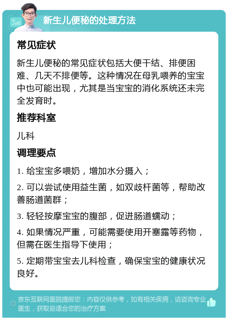 新生儿便秘的处理方法 常见症状 新生儿便秘的常见症状包括大便干结、排便困难、几天不排便等。这种情况在母乳喂养的宝宝中也可能出现，尤其是当宝宝的消化系统还未完全发育时。 推荐科室 儿科 调理要点 1. 给宝宝多喂奶，增加水分摄入； 2. 可以尝试使用益生菌，如双歧杆菌等，帮助改善肠道菌群； 3. 轻轻按摩宝宝的腹部，促进肠道蠕动； 4. 如果情况严重，可能需要使用开塞露等药物，但需在医生指导下使用； 5. 定期带宝宝去儿科检查，确保宝宝的健康状况良好。