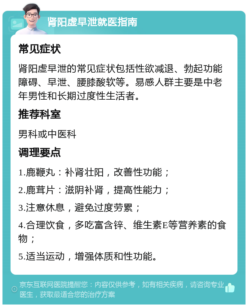 肾阳虚早泄就医指南 常见症状 肾阳虚早泄的常见症状包括性欲减退、勃起功能障碍、早泄、腰膝酸软等。易感人群主要是中老年男性和长期过度性生活者。 推荐科室 男科或中医科 调理要点 1.鹿鞭丸：补肾壮阳，改善性功能； 2.鹿茸片：滋阴补肾，提高性能力； 3.注意休息，避免过度劳累； 4.合理饮食，多吃富含锌、维生素E等营养素的食物； 5.适当运动，增强体质和性功能。