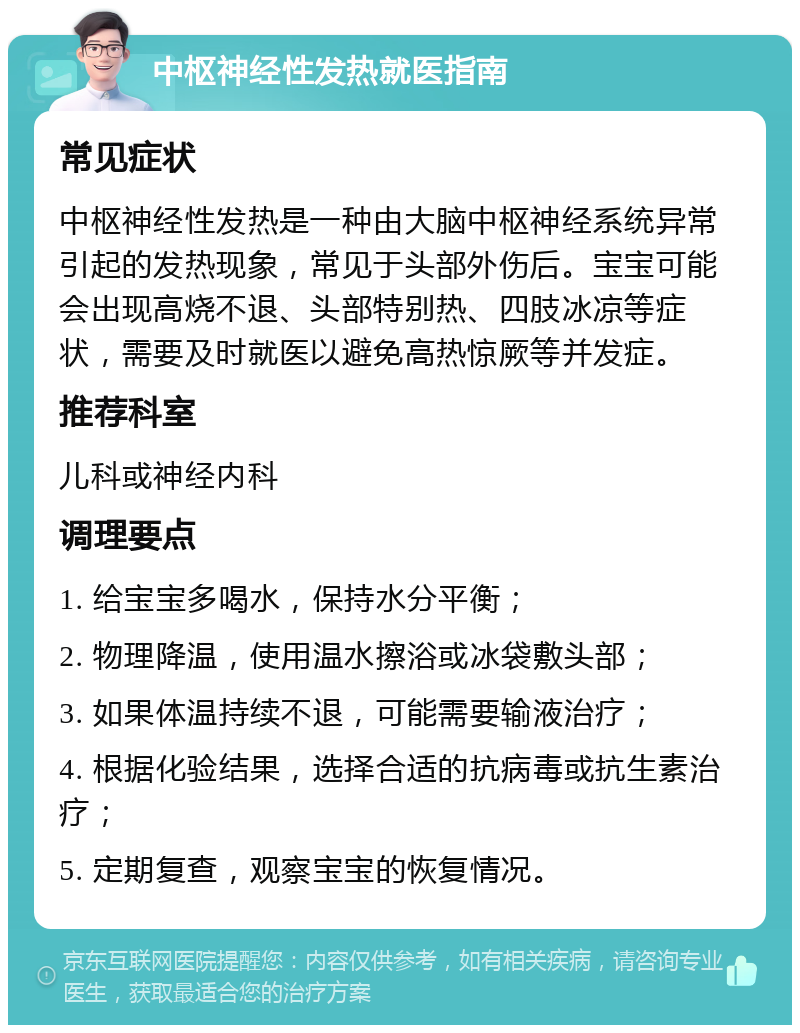 中枢神经性发热就医指南 常见症状 中枢神经性发热是一种由大脑中枢神经系统异常引起的发热现象，常见于头部外伤后。宝宝可能会出现高烧不退、头部特别热、四肢冰凉等症状，需要及时就医以避免高热惊厥等并发症。 推荐科室 儿科或神经内科 调理要点 1. 给宝宝多喝水，保持水分平衡； 2. 物理降温，使用温水擦浴或冰袋敷头部； 3. 如果体温持续不退，可能需要输液治疗； 4. 根据化验结果，选择合适的抗病毒或抗生素治疗； 5. 定期复查，观察宝宝的恢复情况。