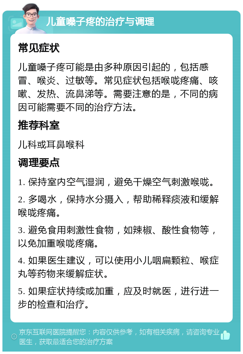 儿童嗓子疼的治疗与调理 常见症状 儿童嗓子疼可能是由多种原因引起的，包括感冒、喉炎、过敏等。常见症状包括喉咙疼痛、咳嗽、发热、流鼻涕等。需要注意的是，不同的病因可能需要不同的治疗方法。 推荐科室 儿科或耳鼻喉科 调理要点 1. 保持室内空气湿润，避免干燥空气刺激喉咙。 2. 多喝水，保持水分摄入，帮助稀释痰液和缓解喉咙疼痛。 3. 避免食用刺激性食物，如辣椒、酸性食物等，以免加重喉咙疼痛。 4. 如果医生建议，可以使用小儿咽扁颗粒、喉症丸等药物来缓解症状。 5. 如果症状持续或加重，应及时就医，进行进一步的检查和治疗。