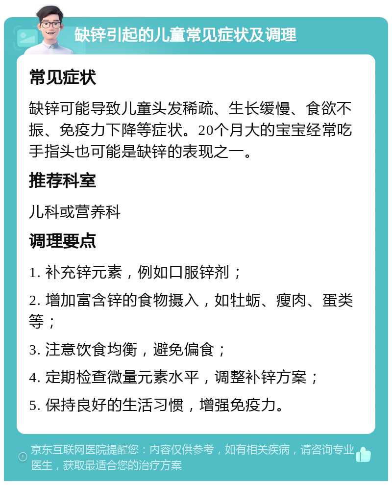 缺锌引起的儿童常见症状及调理 常见症状 缺锌可能导致儿童头发稀疏、生长缓慢、食欲不振、免疫力下降等症状。20个月大的宝宝经常吃手指头也可能是缺锌的表现之一。 推荐科室 儿科或营养科 调理要点 1. 补充锌元素，例如口服锌剂； 2. 增加富含锌的食物摄入，如牡蛎、瘦肉、蛋类等； 3. 注意饮食均衡，避免偏食； 4. 定期检查微量元素水平，调整补锌方案； 5. 保持良好的生活习惯，增强免疫力。