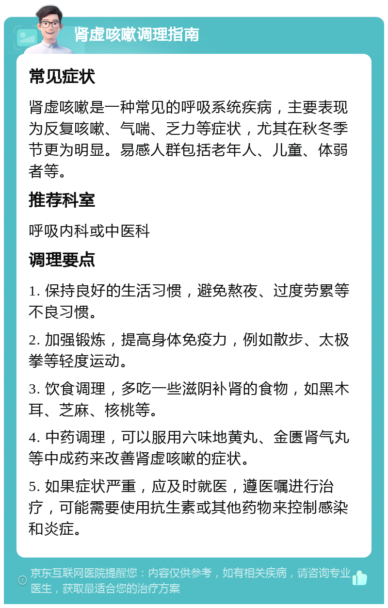 肾虚咳嗽调理指南 常见症状 肾虚咳嗽是一种常见的呼吸系统疾病，主要表现为反复咳嗽、气喘、乏力等症状，尤其在秋冬季节更为明显。易感人群包括老年人、儿童、体弱者等。 推荐科室 呼吸内科或中医科 调理要点 1. 保持良好的生活习惯，避免熬夜、过度劳累等不良习惯。 2. 加强锻炼，提高身体免疫力，例如散步、太极拳等轻度运动。 3. 饮食调理，多吃一些滋阴补肾的食物，如黑木耳、芝麻、核桃等。 4. 中药调理，可以服用六味地黄丸、金匮肾气丸等中成药来改善肾虚咳嗽的症状。 5. 如果症状严重，应及时就医，遵医嘱进行治疗，可能需要使用抗生素或其他药物来控制感染和炎症。