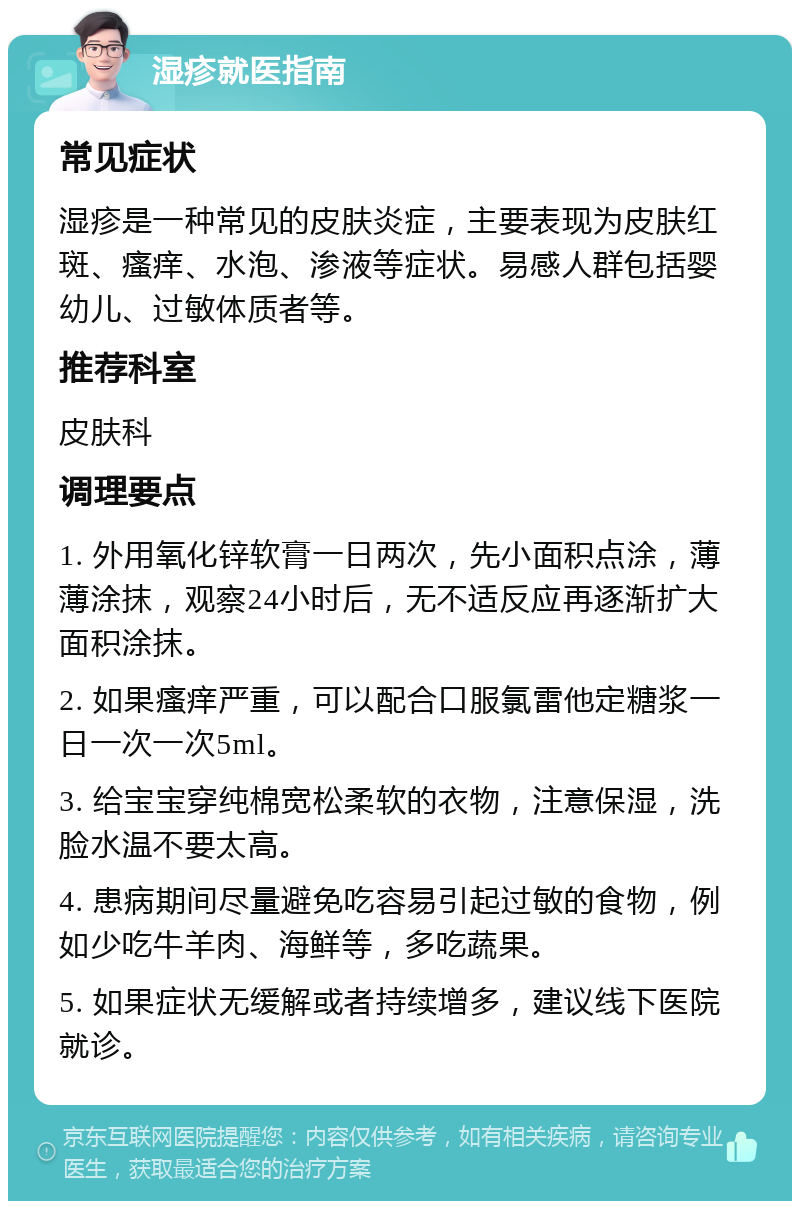 湿疹就医指南 常见症状 湿疹是一种常见的皮肤炎症，主要表现为皮肤红斑、瘙痒、水泡、渗液等症状。易感人群包括婴幼儿、过敏体质者等。 推荐科室 皮肤科 调理要点 1. 外用氧化锌软膏一日两次，先小面积点涂，薄薄涂抹，观察24小时后，无不适反应再逐渐扩大面积涂抹。 2. 如果瘙痒严重，可以配合口服氯雷他定糖浆一日一次一次5ml。 3. 给宝宝穿纯棉宽松柔软的衣物，注意保湿，洗脸水温不要太高。 4. 患病期间尽量避免吃容易引起过敏的食物，例如少吃牛羊肉、海鲜等，多吃蔬果。 5. 如果症状无缓解或者持续增多，建议线下医院就诊。