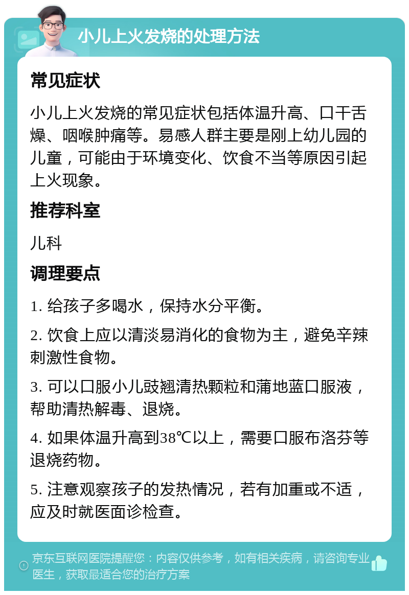 小儿上火发烧的处理方法 常见症状 小儿上火发烧的常见症状包括体温升高、口干舌燥、咽喉肿痛等。易感人群主要是刚上幼儿园的儿童，可能由于环境变化、饮食不当等原因引起上火现象。 推荐科室 儿科 调理要点 1. 给孩子多喝水，保持水分平衡。 2. 饮食上应以清淡易消化的食物为主，避免辛辣刺激性食物。 3. 可以口服小儿豉翘清热颗粒和蒲地蓝口服液，帮助清热解毒、退烧。 4. 如果体温升高到38℃以上，需要口服布洛芬等退烧药物。 5. 注意观察孩子的发热情况，若有加重或不适，应及时就医面诊检查。