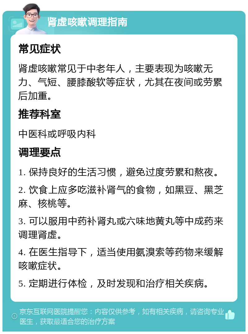 肾虚咳嗽调理指南 常见症状 肾虚咳嗽常见于中老年人，主要表现为咳嗽无力、气短、腰膝酸软等症状，尤其在夜间或劳累后加重。 推荐科室 中医科或呼吸内科 调理要点 1. 保持良好的生活习惯，避免过度劳累和熬夜。 2. 饮食上应多吃滋补肾气的食物，如黑豆、黑芝麻、核桃等。 3. 可以服用中药补肾丸或六味地黄丸等中成药来调理肾虚。 4. 在医生指导下，适当使用氨溴索等药物来缓解咳嗽症状。 5. 定期进行体检，及时发现和治疗相关疾病。