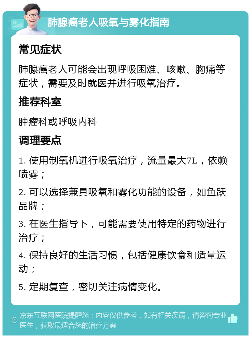 肺腺癌老人吸氧与雾化指南 常见症状 肺腺癌老人可能会出现呼吸困难、咳嗽、胸痛等症状，需要及时就医并进行吸氧治疗。 推荐科室 肿瘤科或呼吸内科 调理要点 1. 使用制氧机进行吸氧治疗，流量最大7L，依赖喷雾； 2. 可以选择兼具吸氧和雾化功能的设备，如鱼跃品牌； 3. 在医生指导下，可能需要使用特定的药物进行治疗； 4. 保持良好的生活习惯，包括健康饮食和适量运动； 5. 定期复查，密切关注病情变化。