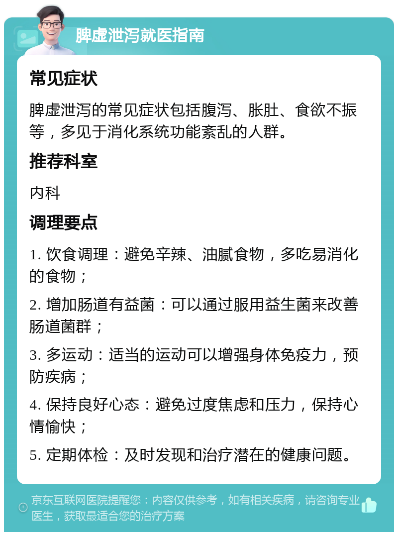 脾虚泄泻就医指南 常见症状 脾虚泄泻的常见症状包括腹泻、胀肚、食欲不振等，多见于消化系统功能紊乱的人群。 推荐科室 内科 调理要点 1. 饮食调理：避免辛辣、油腻食物，多吃易消化的食物； 2. 增加肠道有益菌：可以通过服用益生菌来改善肠道菌群； 3. 多运动：适当的运动可以增强身体免疫力，预防疾病； 4. 保持良好心态：避免过度焦虑和压力，保持心情愉快； 5. 定期体检：及时发现和治疗潜在的健康问题。