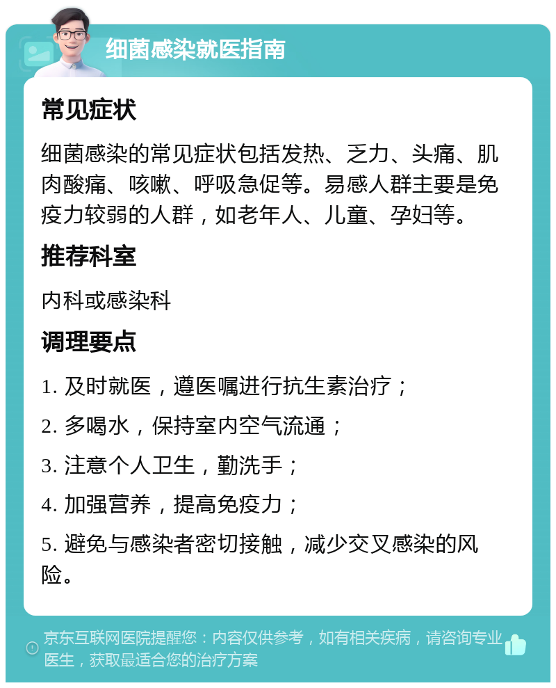 细菌感染就医指南 常见症状 细菌感染的常见症状包括发热、乏力、头痛、肌肉酸痛、咳嗽、呼吸急促等。易感人群主要是免疫力较弱的人群，如老年人、儿童、孕妇等。 推荐科室 内科或感染科 调理要点 1. 及时就医，遵医嘱进行抗生素治疗； 2. 多喝水，保持室内空气流通； 3. 注意个人卫生，勤洗手； 4. 加强营养，提高免疫力； 5. 避免与感染者密切接触，减少交叉感染的风险。