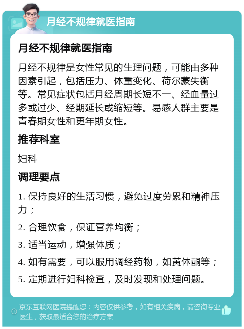 月经不规律就医指南 月经不规律就医指南 月经不规律是女性常见的生理问题，可能由多种因素引起，包括压力、体重变化、荷尔蒙失衡等。常见症状包括月经周期长短不一、经血量过多或过少、经期延长或缩短等。易感人群主要是青春期女性和更年期女性。 推荐科室 妇科 调理要点 1. 保持良好的生活习惯，避免过度劳累和精神压力； 2. 合理饮食，保证营养均衡； 3. 适当运动，增强体质； 4. 如有需要，可以服用调经药物，如黄体酮等； 5. 定期进行妇科检查，及时发现和处理问题。