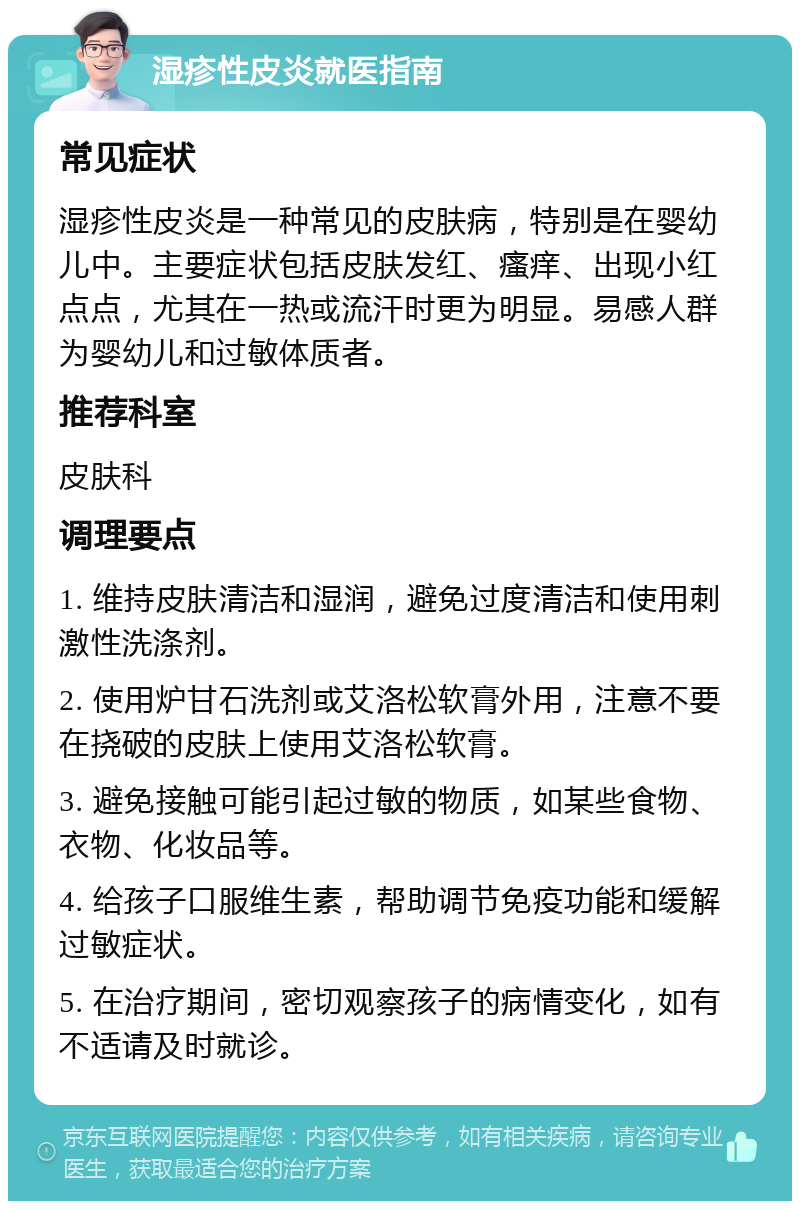 湿疹性皮炎就医指南 常见症状 湿疹性皮炎是一种常见的皮肤病，特别是在婴幼儿中。主要症状包括皮肤发红、瘙痒、出现小红点点，尤其在一热或流汗时更为明显。易感人群为婴幼儿和过敏体质者。 推荐科室 皮肤科 调理要点 1. 维持皮肤清洁和湿润，避免过度清洁和使用刺激性洗涤剂。 2. 使用炉甘石洗剂或艾洛松软膏外用，注意不要在挠破的皮肤上使用艾洛松软膏。 3. 避免接触可能引起过敏的物质，如某些食物、衣物、化妆品等。 4. 给孩子口服维生素，帮助调节免疫功能和缓解过敏症状。 5. 在治疗期间，密切观察孩子的病情变化，如有不适请及时就诊。